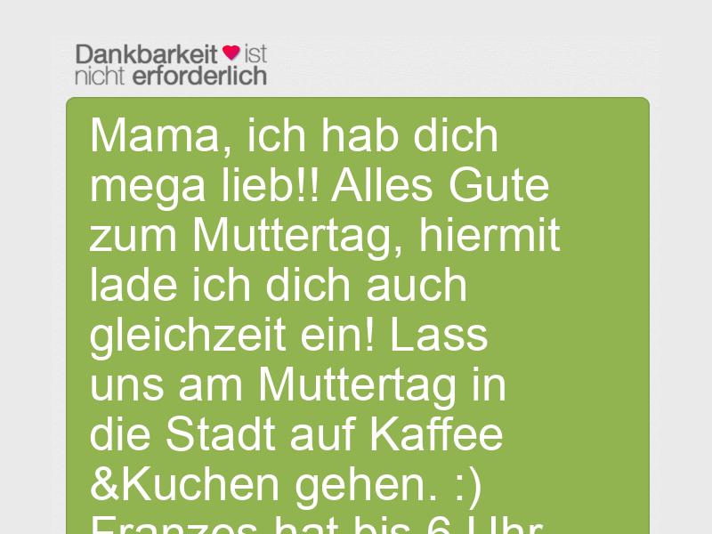 Mama, ich hab dich mega lieb!! Alles Gute zum Muttertag, hiermit lade ich dich auch gleichzeit ein! Lass uns am Muttertag in die Stadt auf Kaffee &Kuchen gehen. :) Franzes hat bis 6 Uhr auf :)
LG Jonathan ??