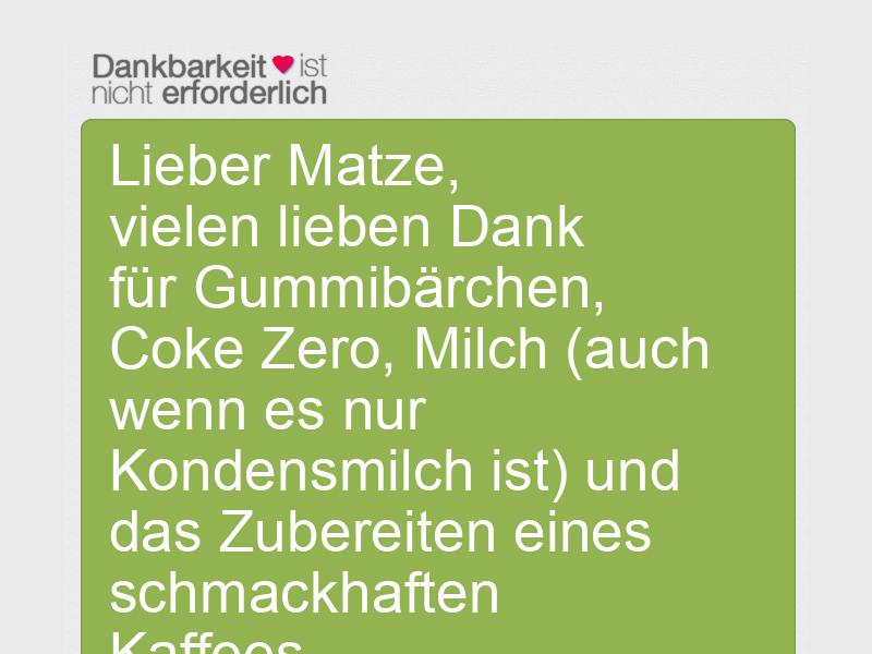 Lieber Matze,
vielen lieben Dank für Gummibärchen, Coke Zero, Milch (auch wenn es nur Kondensmilch ist) und das Zubereiten eines schmackhaften Kaffees.
